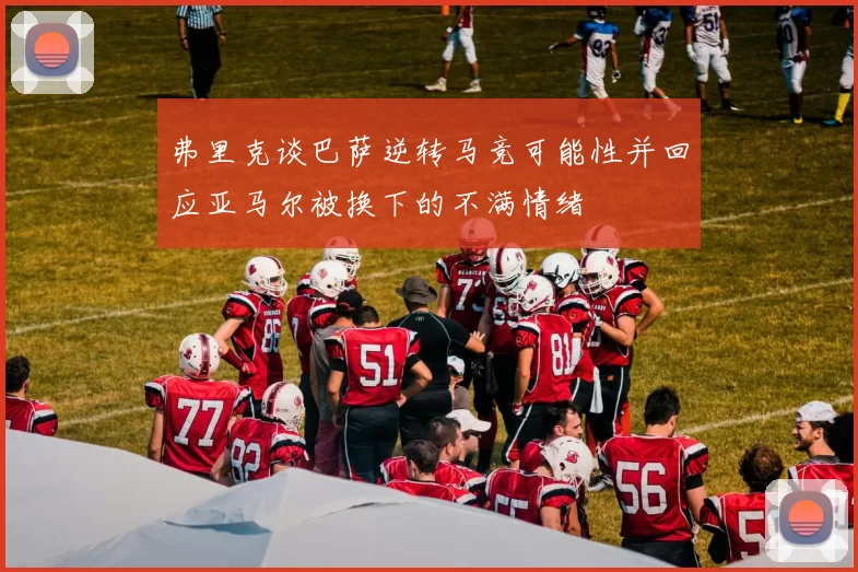 弗里克谈巴萨逆转马竞可能性并回应亚马尔被换下的不满情绪