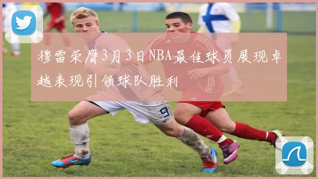 穆雷荣膺3月3日NBA最佳球员展现卓越表现引领球队胜利