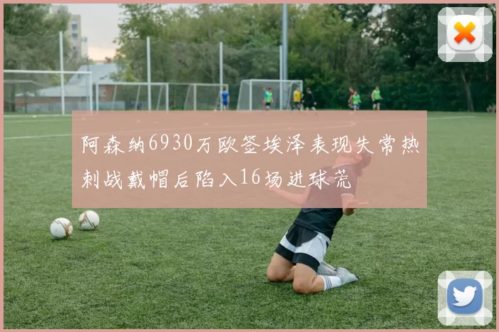阿森纳6930万欧签埃泽表现失常热刺战戴帽后陷入16场进球荒
