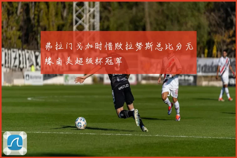 弗拉门戈加时惜败拉努斯总比分无缘南美超级杯冠军