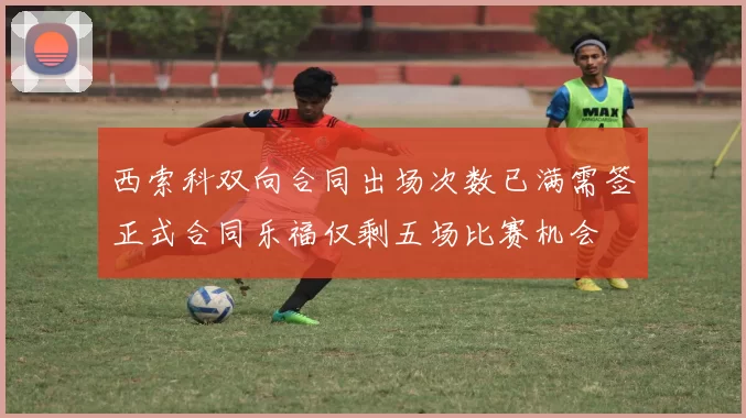 西索科双向合同出场次数已满需签正式合同乐福仅剩五场比赛机会