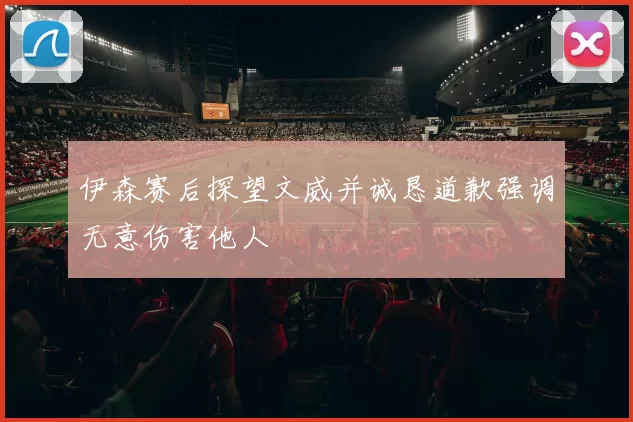伊森赛后探望文威并诚恳道歉强调无意伤害他人