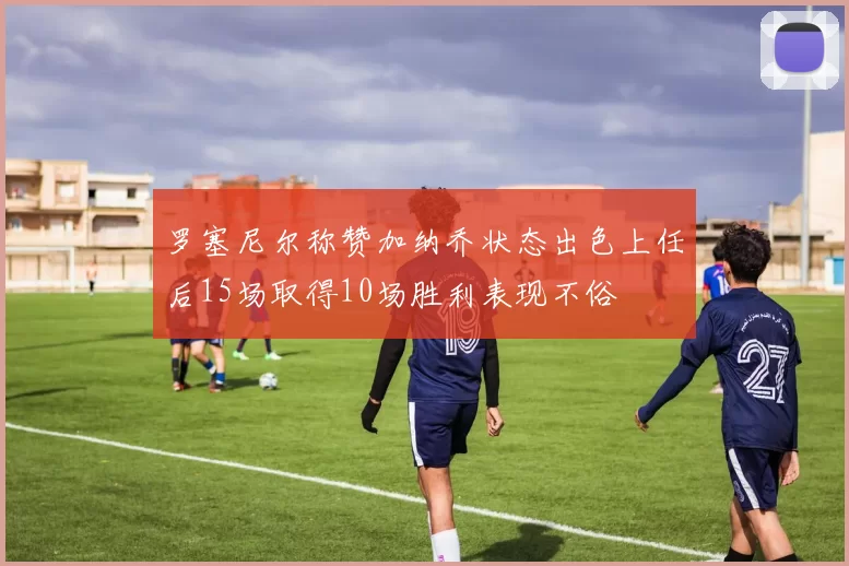 罗塞尼尔称赞加纳乔状态出色上任后15场取得10场胜利表现不俗