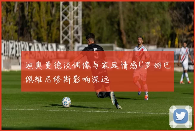 迪奥曼德谈偶像与家庭情感C罗姆巴佩维尼修斯影响深远