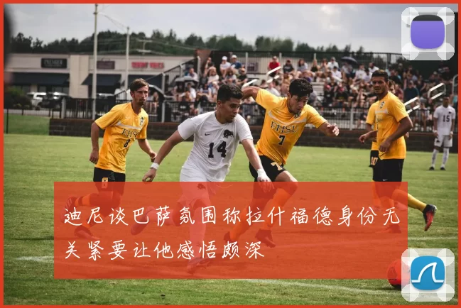 迪尼谈巴萨氛围称拉什福德身份无关紧要让他感悟颇深