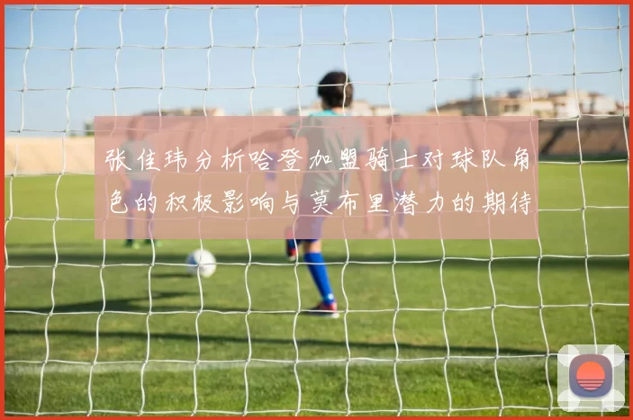 张佳玮分析哈登加盟骑士对球队角色的积极影响与莫布里潜力的期待