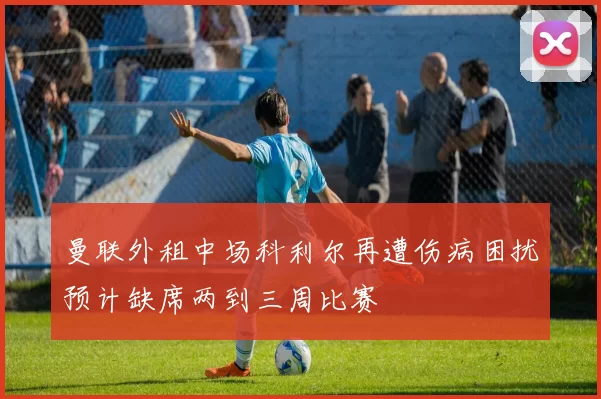 曼联外租中场科利尔再遭伤病困扰预计缺席两到三周比赛
